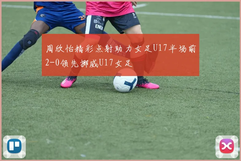 周欣怡精彩点射助力女足U17半场前2-0领先挪威U17女足