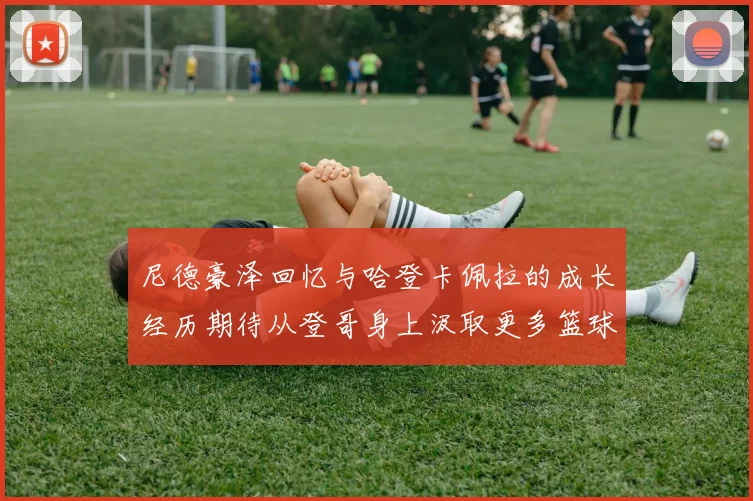 尼德豪泽回忆与哈登卡佩拉的成长经历期待从登哥身上汲取更多篮球智慧