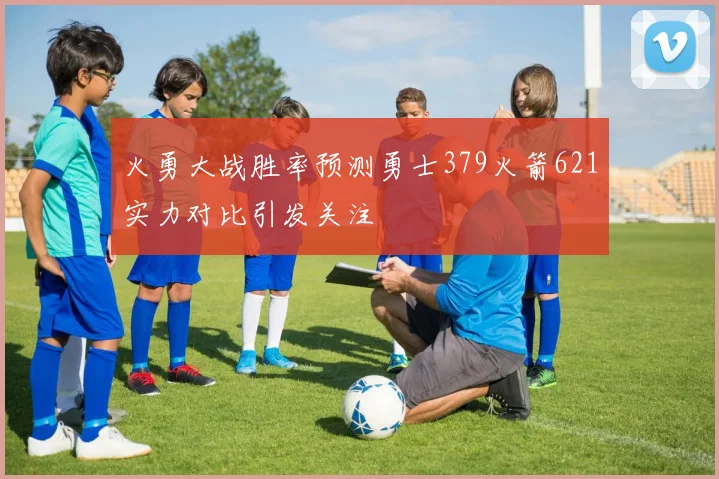 火勇大战胜率预测勇士379火箭621实力对比引发关注