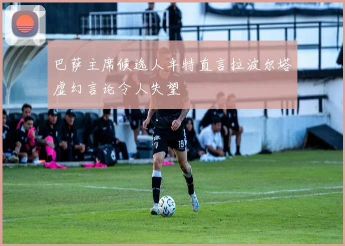 巴萨主席候选人丰特直言拉波尔塔虚幻言论令人失望