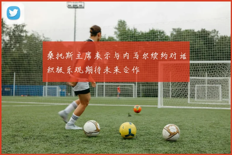 桑托斯主席表示与内马尔续约对话积极乐观期待未来合作