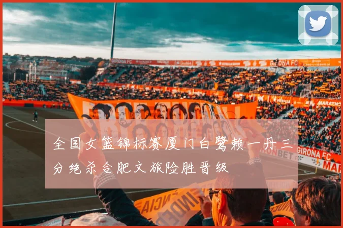 全国女篮锦标赛厦门白鹭赖一丹三分绝杀合肥文旅险胜晋级