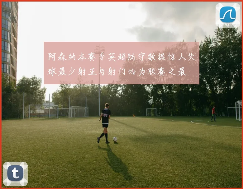 阿森纳本赛季英超防守数据惊人失球最少射正与射门均为联赛之最