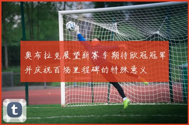 奥布拉克展望新赛季期待欧冠冠军并庆祝百场里程碑的特殊意义