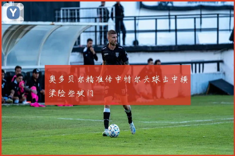 奥多贝尔精准传中特尔头球击中横梁险些破门
