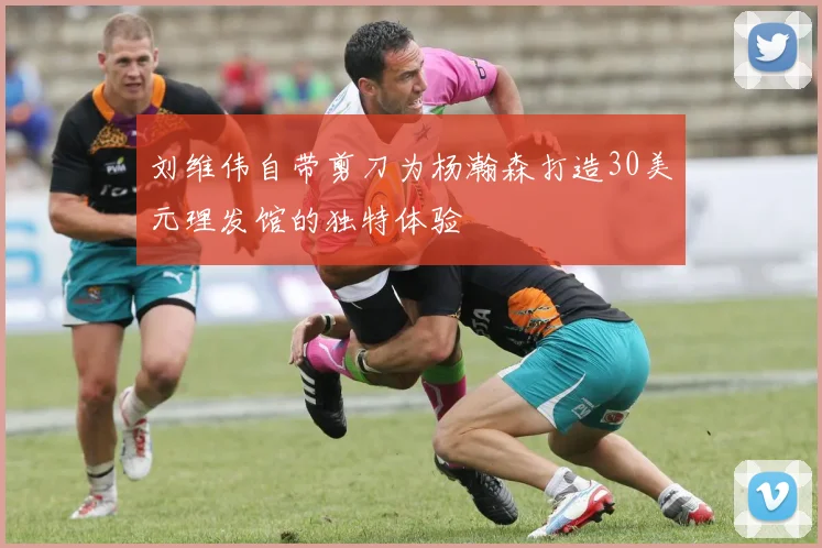 刘维伟自带剪刀为杨瀚森打造30美元理发馆的独特体验