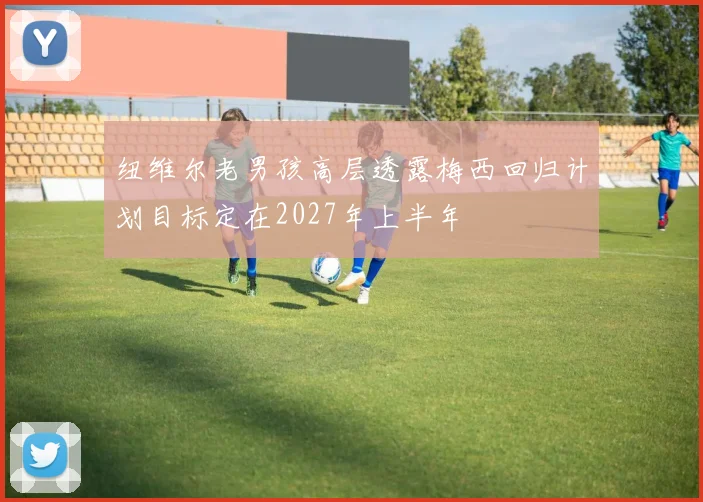 纽维尔老男孩高层透露梅西回归计划目标定在2027年上半年