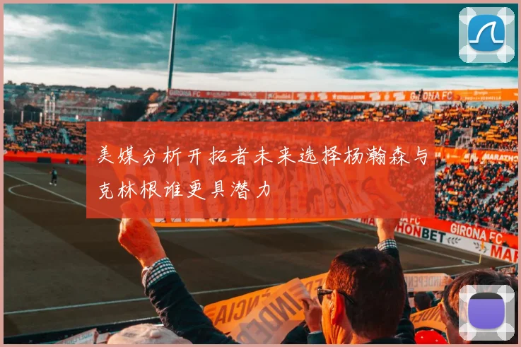 美媒分析开拓者未来选择杨瀚森与克林根谁更具潜力