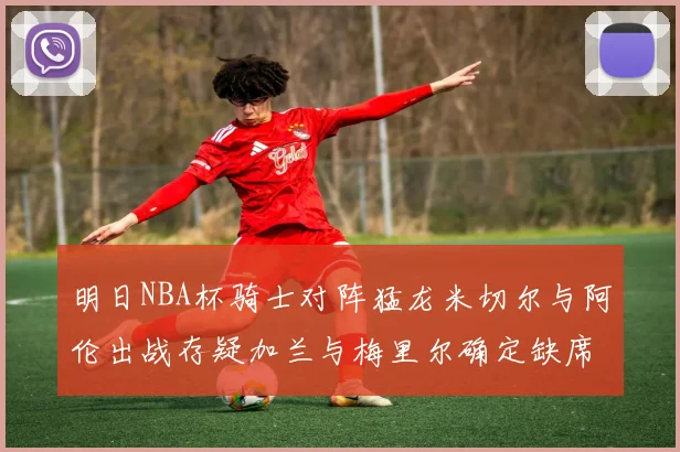 明日NBA杯骑士对阵猛龙米切尔与阿伦出战存疑加兰与梅里尔确定缺席