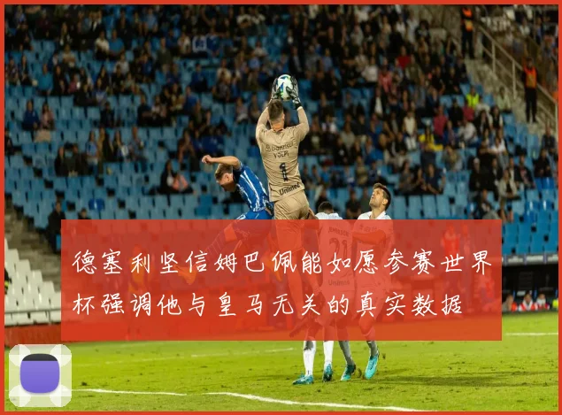 德塞利坚信姆巴佩能如愿参赛世界杯强调他与皇马无关的真实数据