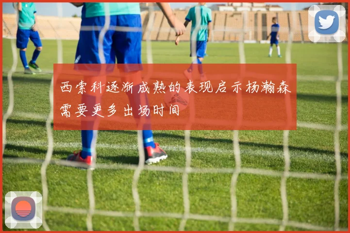 西索科逐渐成熟的表现启示杨瀚森需要更多出场时间