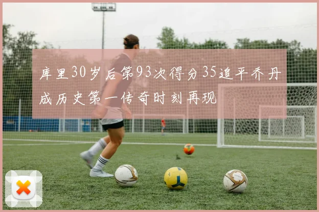 库里30岁后第93次得分35追平乔丹成历史第一传奇时刻再现
