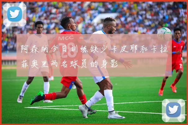 阿森纳今日训练缺少卡皮耶和卡拉菲奥里两名球员的身影
