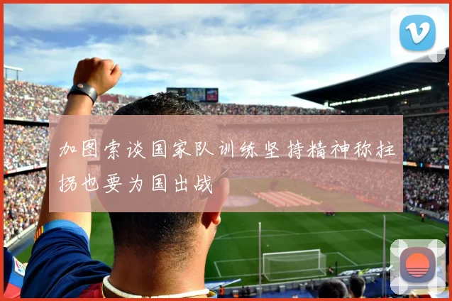 加图索谈国家队训练坚持精神称拄拐也要为国出战