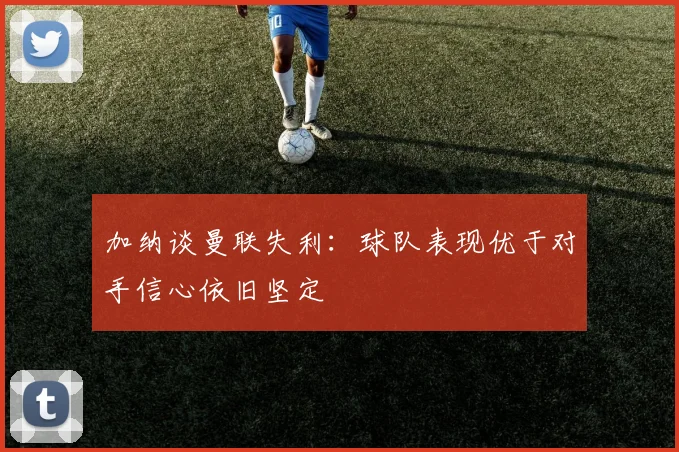 加纳谈曼联失利：球队表现优于对手信心依旧坚定