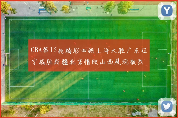 CBA第15轮精彩回顾上海大胜广东辽宁战胜新疆北京惜败山西展现激烈竞争