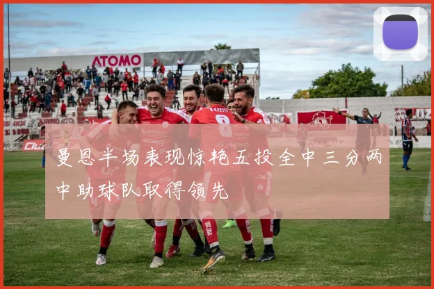 曼恩半场表现惊艳五投全中三分两中助球队取得领先
