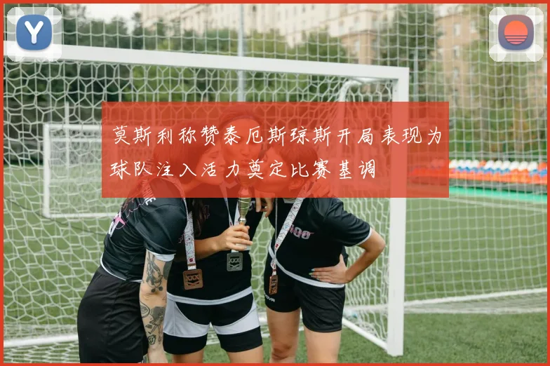 莫斯利称赞泰厄斯琼斯开局表现为球队注入活力奠定比赛基调