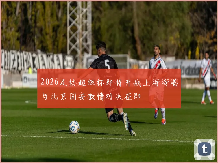 2026足协超级杯即将开战上海海港与北京国安激情对决在即