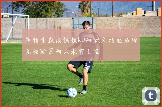 阿特金森谈执教KD和欧文的经历称无经验因两人未曾上场