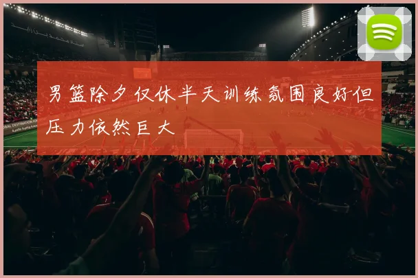 男篮除夕仅休半天训练氛围良好但压力依然巨大