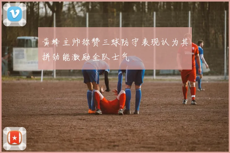 黄蜂主帅称赞三球防守表现认为其拼劲能激励全队士气