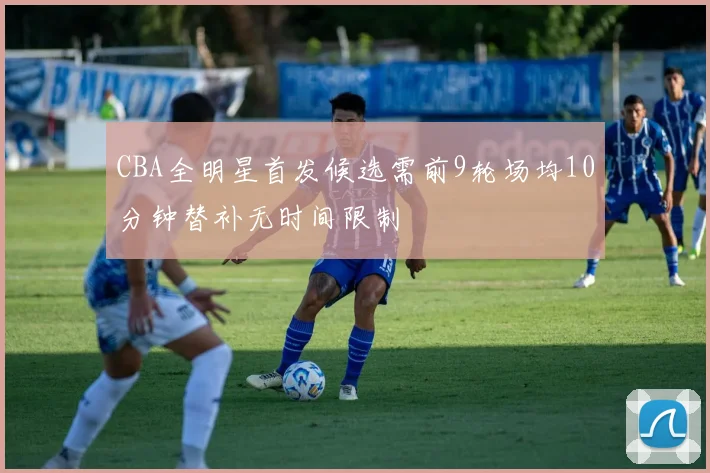 CBA全明星首发候选需前9轮场均10分钟替补无时间限制