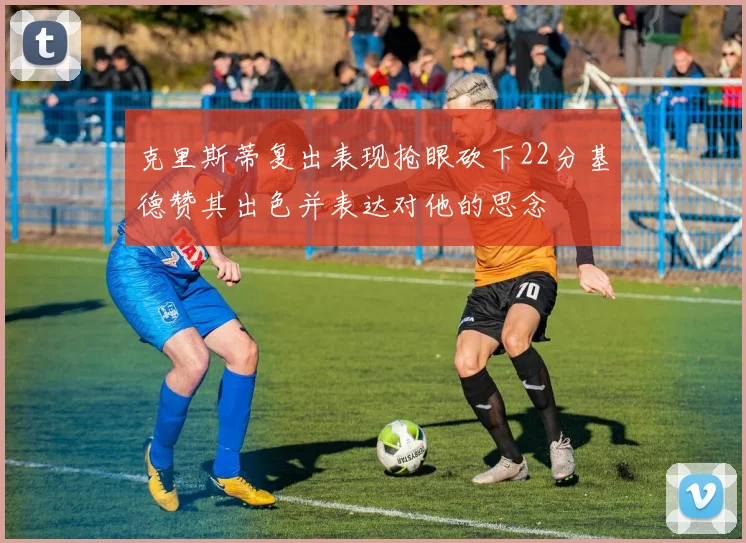 克里斯蒂复出表现抢眼砍下22分基德赞其出色并表达对他的思念