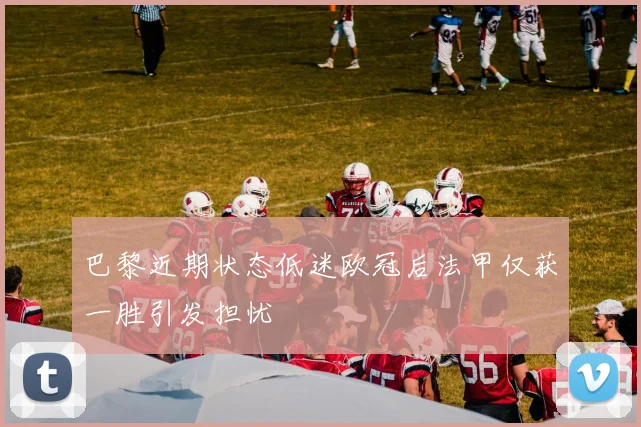 巴黎近期状态低迷欧冠后法甲仅获一胜引发担忧