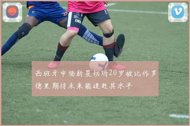 西班牙中场新星切玛20岁被比作罗德里期待未来能追赶其水平