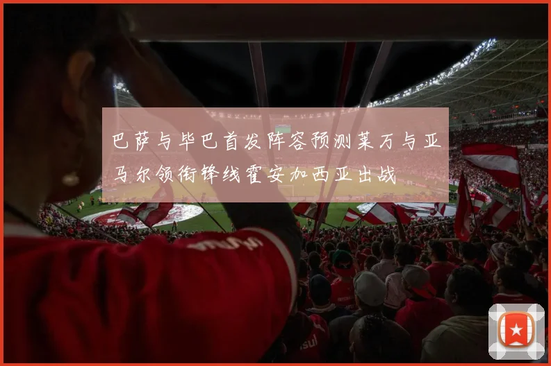 巴萨与毕巴首发阵容预测莱万与亚马尔领衔锋线霍安加西亚出战