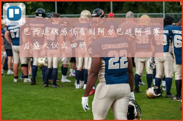 巴西连线感伤告别阿尔巴迈阿密赛后盛大仪式回顾