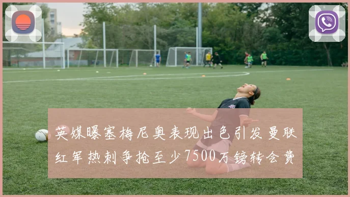 英媒曝塞梅尼奥表现出色引发曼联红军热刺争抢至少7500万镑转会费