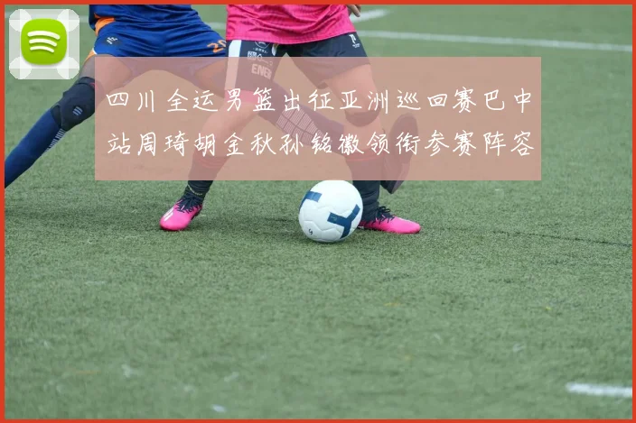 四川全运男篮出征亚洲巡回赛巴中站周琦胡金秋孙铭徽领衔参赛阵容