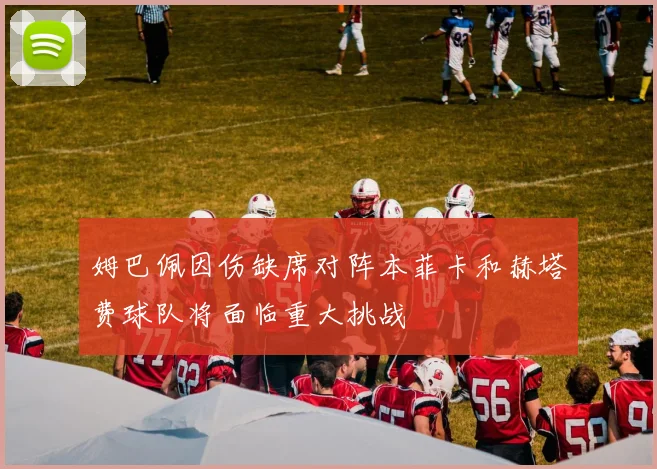 姆巴佩因伤缺席对阵本菲卡和赫塔费球队将面临重大挑战