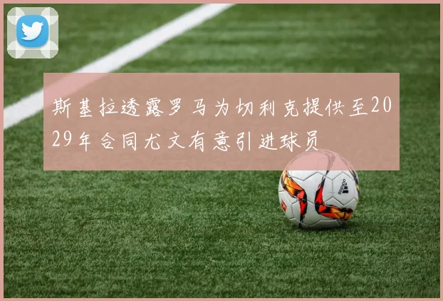 斯基拉透露罗马为切利克提供至2029年合同尤文有意引进球员