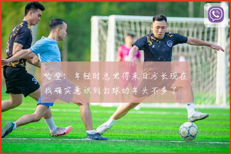 哈登：年轻时总觉得来日方长现在我确实意识到打球的年头不多了