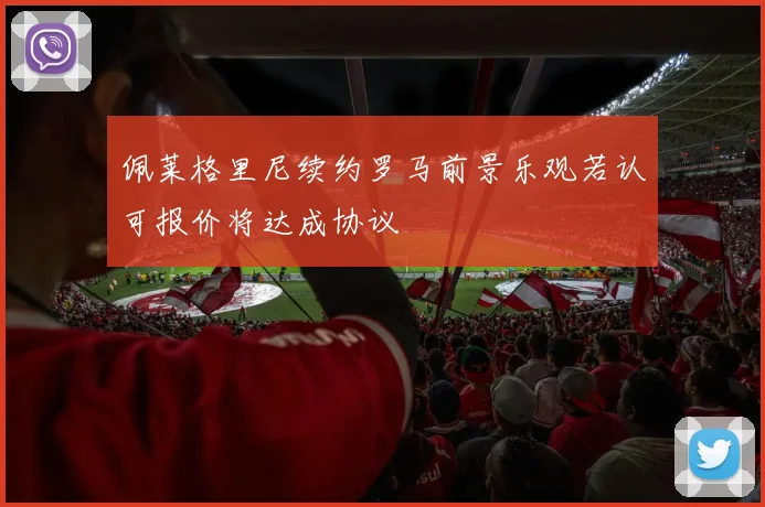 佩莱格里尼续约罗马前景乐观若认可报价将达成协议