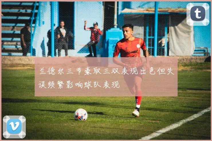 兰德尔三节豪取三双表现出色但失误频繁影响球队表现
