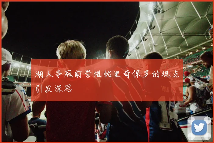 湖人争冠前景堪忧里奇保罗的观点引发深思