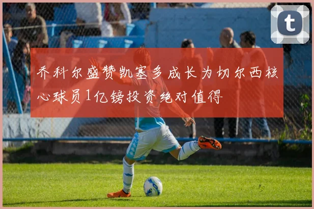 乔科尔盛赞凯塞多成长为切尔西核心球员1亿镑投资绝对值得